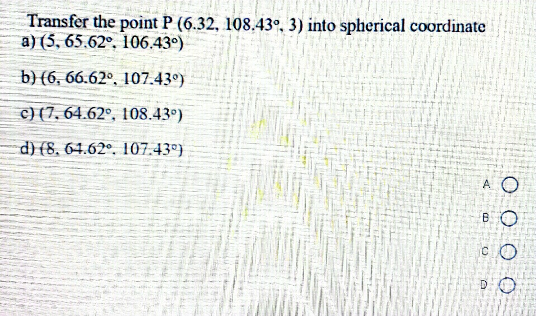 Transfer the point P (6.32, 108.43°, 3) into spherical coordinate
a) (5, 65.62°, 106.43°)
b) (6, 66.62°, 107.43°)
c) (7, 64.62°, 108.43°)
d) (8, 64.62°, 107.43°)
A O
C.
B.
