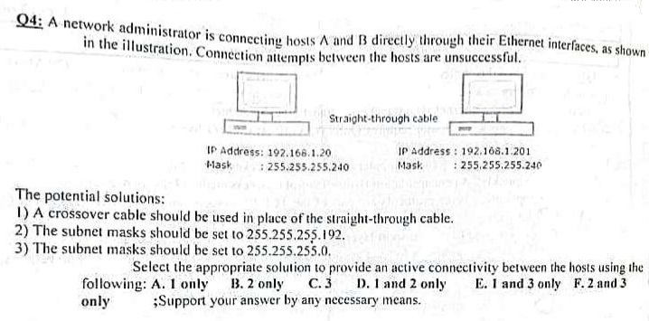 Q4: A network administrator is connecting hosts A and B directly through their Ethernet interfaces, as shown
in the illustration. Connection attempts between the hosts are unsuccessful.
Straight-through cable
IP Address: 192.168.1.20
Mask
:255.255.255.240
IP Address: 192.168.1.201
Mask
: 255.255.255.240
The potential solutions:
1) A crossover cable should be used in place of the straight-through cable.
2) The subnet masks should be set to 255.255.255.192.
3) The subnet masks should be set to 255.255.255.0.
Select the appropriate solution to provide an active connectivity between the hosts using the
following: A. I only
C. 3
E. 1 and 3 only F. 2 and 3
only
B. 2 only
D. 1 and 2 only
;Support your answer by any necessary means.