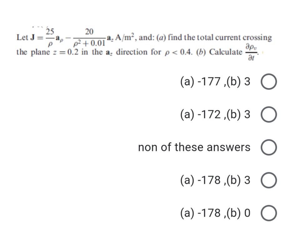 25
Let J ==a,
20
22 + 0.01 a: A/m², and: (a) find the total current crossing
ap.
the plane z = 0.2 in the a; direction for p < 0.4. (b) Calculate
at
(а) -177 ,(b) 3
(a) -172 ,(b) 3
non of these answers C
(a) -178 ,(b) 3 O
(a) -178 ,(b) 0 O
