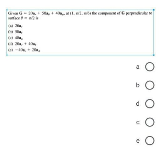 Given G= 20a, + 50a, + 40a,. at (1, x/2, x/6) the component of G perpendicular to
surface = x/2 is
(a) 20a,
(b) 50a,
(c) 40a,
(d) 20a, + 40a,
(e) -40a, + 20a,
B
bO
d
(D