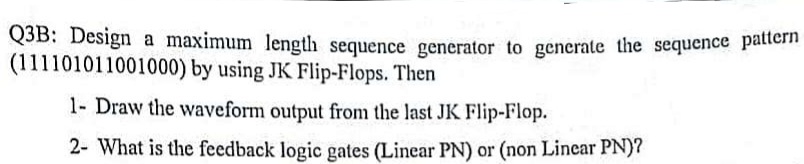 Q3B: Design a maximum length sequence generator to generate the sequence pattern
(111101011001000) by using JK Flip-Flops. Then
1- Draw the waveform output from the last JK Flip-Flop.
2- What is the feedback logic gates (Linear PN) or (non Linear PN)?