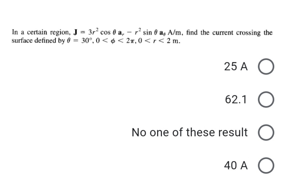 In a certain region, J = 3r2 cos 0 a, – r² sin 0 a, A/m, find the current crossing the
surface defined by 0 = 30°, 0 < ¢ < 2r, 0 < r< 2 m.
25 A
62.1
No one of these result
40 A O
