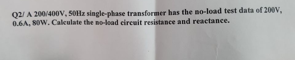 Q2/ A 200/400V, 50HZ single-phase transformer has the no-load test data of 200V,
0.6A, 80W. Calculate the no-load circuit resistance and reactance.
