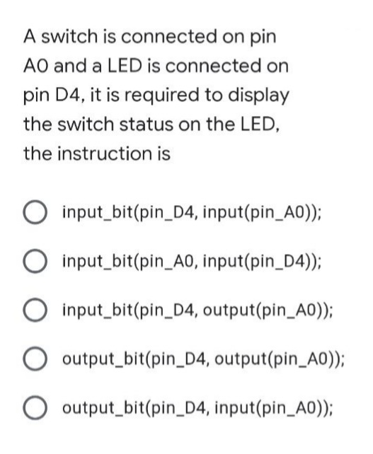 A switch is connected on pin
AO and a LED is connected on
pin D4, it is required to display
the switch status on the LED,
the instruction is
Oinput_bit(pin_D4, input(pin_A0));
Oinput_bit(pin_A0, input(pin_D4));
input_bit(pin_D4, output(pin_A0));
output_bit(pin_D4, output(pin_A0));
O output_bit(pin_D4, input(pin_A0));