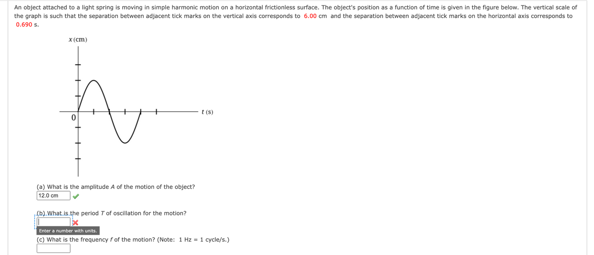 An object attached to a light spring is moving in simple harmonic motion on a horizontal frictionless surface. The object's position as a function of time is given in the figure below. The vertical scale of
the graph is such that the separation between adjacent tick marks on the vertical axis corresponds to 6.00 cm and the separation between adjacent tick marks on the horizontal axis corresponds to
0.690 s.
x (cm)
0
t
(a) What is the amplitude A of the motion of the object?
12.0 cm
..(b)..What.is.the period T of oscillation for the motion?
t (s)
Enter a number with units.
(c) What is the frequency f of the motion? (Note: 1 Hz = 1 cycle/s.)