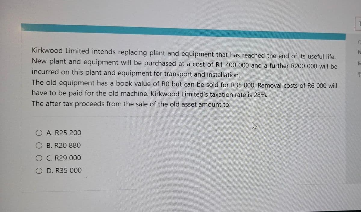 Kirkwood Limited intends replacing plant and equipment that has reached the end of its useful life.
New plant and equipment will be purchased at a cost of R1 400 000 and a further R200 000 will be
incurred on this plant and equipment for transport and installation.
The old equipment has a book value of RO but can be sold for R35 000. Removal costs of R6 000 will
have to be paid for the old machine. Kirkwood Limited's taxation rate is 28%.
The after tax proceeds from the sale of the old asset amount to:
O A. R25 200
B. R20 880
O C. R29 000
O D. R35 000
A
T
O
N
M
F