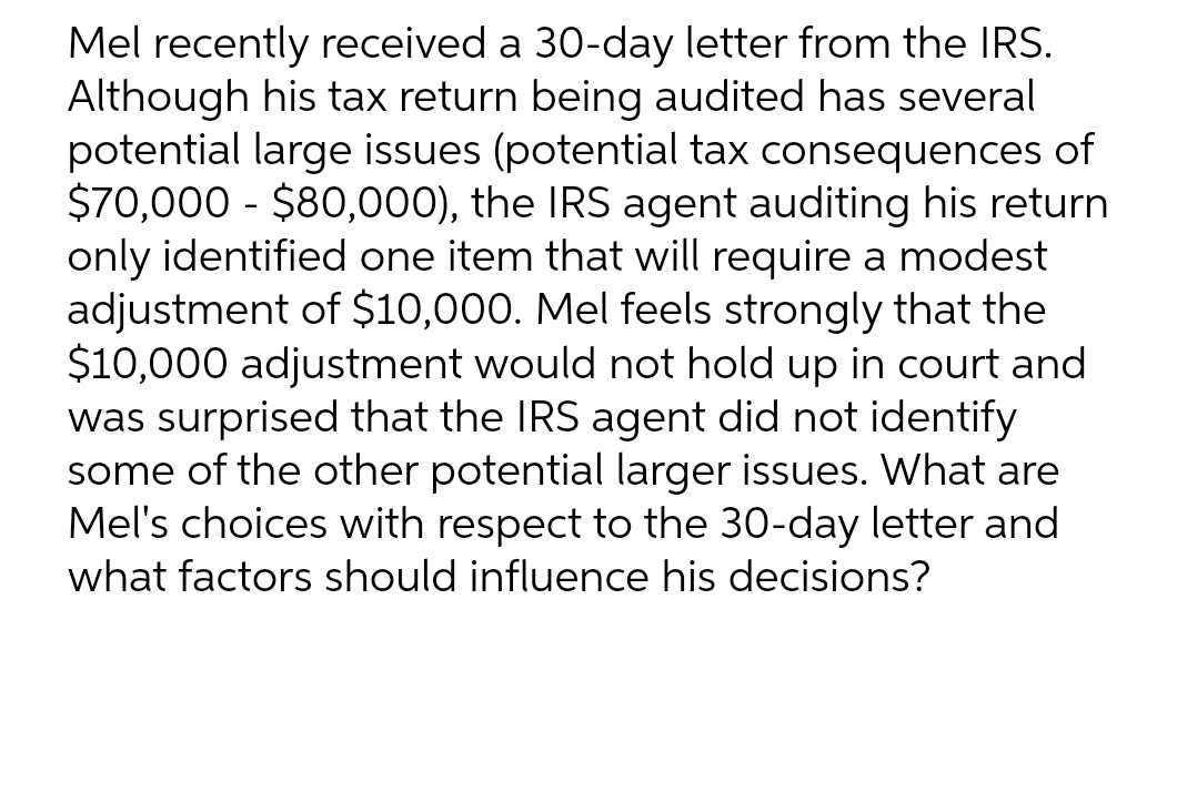 Mel recently received a 30-day letter from the IRS.
Although his tax return being audited has several
potential large issues (potential tax consequences of
$70,000 - $80,000), the IRS agent auditing his return
only identified one item that will require a modest
adjustment of $10,000. Mel feels strongly that the
$10,000 adjustment would not hold up in court and
was surprised that the IRS agent did not identify
some of the other potential larger issues. What are
Mel's choices with respect to the 30-day letter and
what factors should influence his decisions?