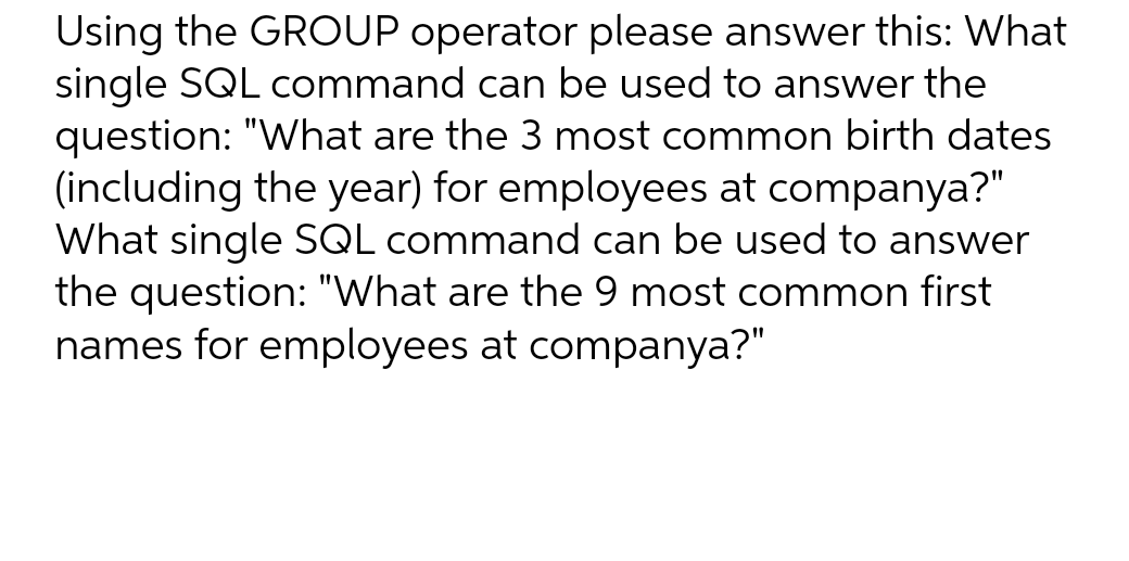 Using the GROUP operator please answer this: What
single SQL command can be used to answer the
question: "What are the 3 most common birth dates
(including the year) for employees at companya?"
What single SQL command can be used to answer
the question: "What are the 9 most common first
names for employees at companya?"