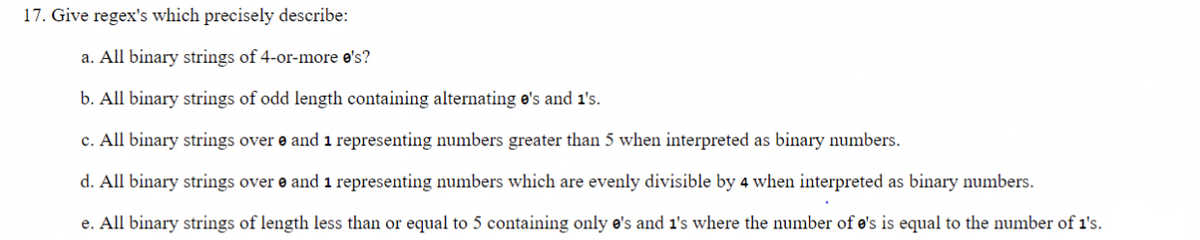 17. Give regex's which precisely describe:
a. All binary strings of 4-or-more e's?
b. All binary strings of odd length containing alternating e's and 1's.
c. All binary strings over and 1 representing numbers greater than 5 when interpreted as binary numbers.
d. All binary strings over and 1 representing numbers which are evenly divisible by 4 when interpreted as binary numbers.
e. All binary strings of length less than or equal to 5 containing only e's and 1's where the number of e's is equal to the number of 1's.