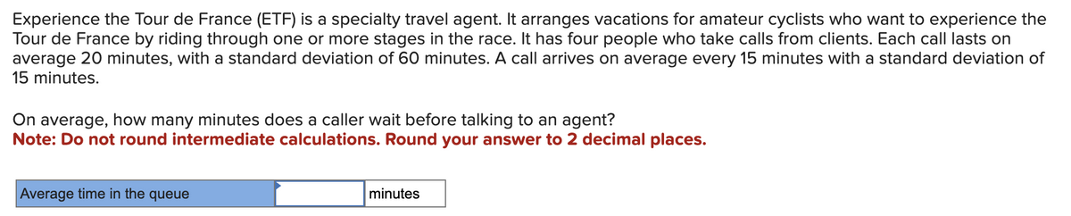 Experience the Tour de France (ETF) is a specialty travel agent. It arranges vacations for amateur cyclists who want to experience the
Tour de France by riding through one or more stages in the race. It has four people who take calls from clients. Each call lasts on
average 20 minutes, with a standard deviation of 60 minutes. A call arrives on average every 15 minutes with a standard deviation of
15 minutes.
On average, how many minutes does a caller wait before talking to an agent?
Note: Do not round intermediate calculations. Round your answer to 2 decimal places.
Average time in the queue
minutes