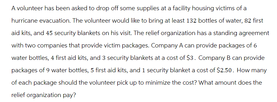 A volunteer has been asked to drop off some supplies at a facility housing victims of a
hurricane evacuation. The volunteer would like to bring at least 132 bottles of water, 82 first
aid kits, and 45 security blankets on his visit. The relief organization has a standing agreement
with two companies that provide victim packages. Company A can provide packages of 6
water bottles, 4 first aid kits, and 3 security blankets at a cost of $3. Company B can provide
packages of 9 water bottles, 5 first aid kits, and 1 security blanket a cost of $2.50. How many
of each package should the volunteer pick up to minimize the cost? What amount does the
relief organization pay?