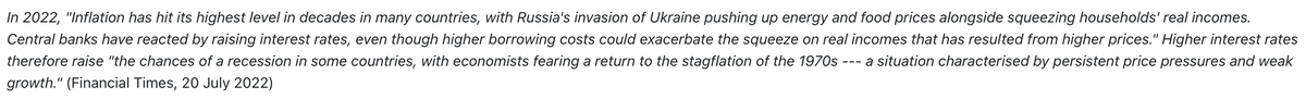 In 2022, "Inflation has hit its highest level in decades in many countries, with Russia's invasion of Ukraine pushing up energy and food prices alongside squeezing households' real incomes.
Central banks have reacted by raising interest rates, even though higher borrowing costs could exacerbate the squeeze on real incomes that has resulted from higher prices." Higher interest rates
therefore raise "the chances of a recession in some countries, with economists fearing a return to the stagflation of the 1970s a situation characterised by persistent price pressures and weak
growth." (Financial Times, 20 July 2022)
===