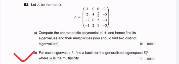 B2: Let A be the matrix:
30 0 0
2 4 7 -5
-2 0 2 -3
A =
-1 2 1 -3,
a) Compute the characteristic polynomial of A, and hence find its
eigenvalues and their multiplicities (you should find two distinct
eigenvalues).
For each eigenvalue A, find a basis for the generalised eigenspace E
where m is the multiplicity.
