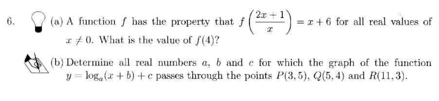 2x +1
(a) A function f has the property that f
= x + 6 for all real values of
a #0. What is the value of f (4)?
(b) Determine all real numbers a, b and c for which the graph of the function
y = log.(x + b) +c passes through the points P(3,5), Q(5, 4) and R(11,3).
6.
