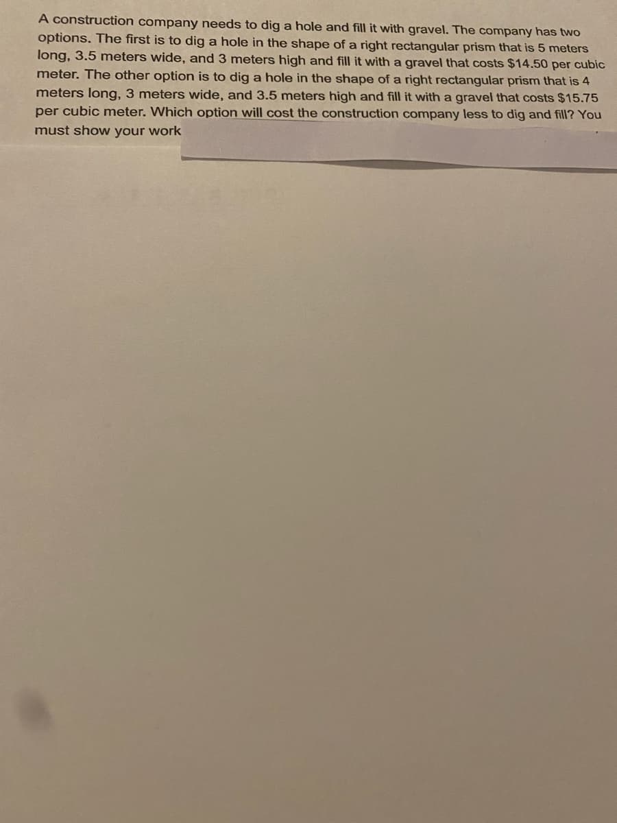 A construction company needs to dig a hole and fill it with gravel. The company has two
options. The first is to dig a hole in the shape of a right rectangular prism that is 5 meters
long, 3.5 meters wide, and 3 meters high and fill it with a gravel that costs $14.50 per cubic
meter. The other option is to dig a hole in the shape of a right rectangular prism that is 4
meters long, 3 meters wide, and 3.5 meters high and fill it with a gravel that costs $15.75
per cubic meter. Which option will cost the construction company less to dig and fill? You
must show your work
