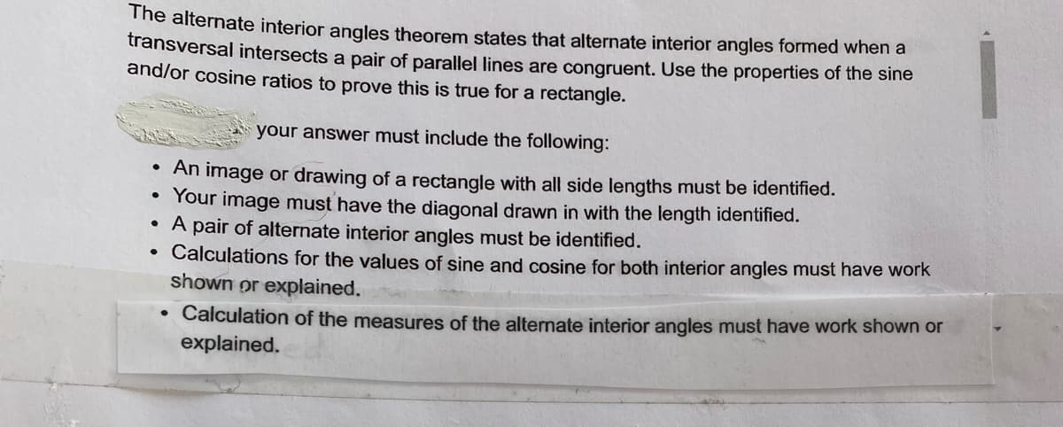 The alternate interior angles theorem states that alternate interior angles formed when a
transversal intersects a pair of parallel lines are congruent. Use the properties of the sine
and/or cosine ratios to prove this is true for a rectangle.
your answer must include the following:
An image or drawing of a rectangle with all side lengths must be identified.
Your image must have the diagonal drawn in with the length identified.
A pair of alternate interior angles must be identified.
Calculations for the values of sine and cosine for both interior angles must have work
shown or explained.
• Calculation of the measures of the alternate interior angles must have work shown or
explained.
