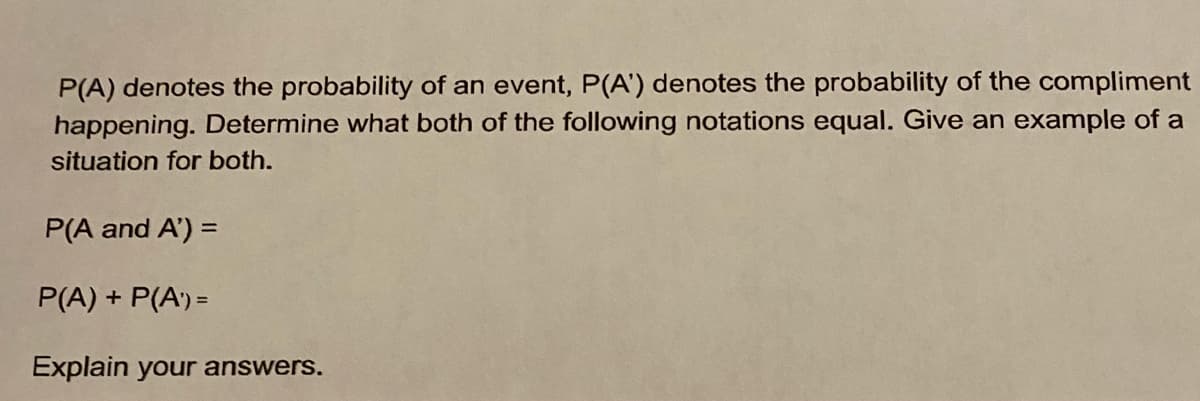 P(A) denotes the probability of an event, P(A') denotes the probability of the compliment
happening. Determine what both of the following notations equal. Give an example of a
situation for both.
P(A and A') =
P(A) + P(A') =
Explain your answers.
