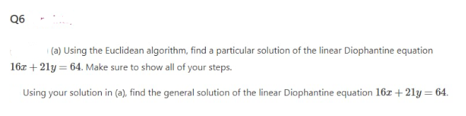 Q6
| (a) Using the Euclidean algorithm, find a particular solution of the linear Diophantine equation
16z + 21y = 64. Make sure to show all of your steps.
Using your solution in (a), find the general solution of the linear Diophantine equation 16z + 21y= 64.
