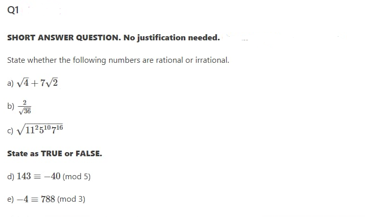 Q1
SHORT ANSWER QUESTION. No justification needed.
State whether the following numbers are rational or irrational.
a) VA + 7/2
b)
V36
c) V112510716
State as TRUE or FALSE.
d) 143 = -40 (mod 5)
e) -4 = 788 (mod 3)
