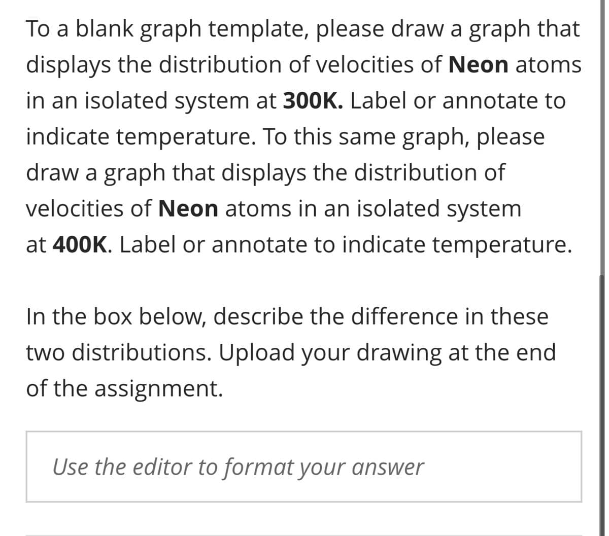 To a blank graph template, please draw a graph that
displays the distribution of velocities of Neon atoms
in an isolated system at 300K. Label or annotate to
indicate temperature. To this same graph, please
draw a graph that displays the distribution of
velocities of Neon atoms in an isolated system
at 400K. Label or annotate to indicate temperature.
In the box below, describe the difference in these
two distributions. Upload your drawing at the end
of the assignment.
Use the editor to format your answer