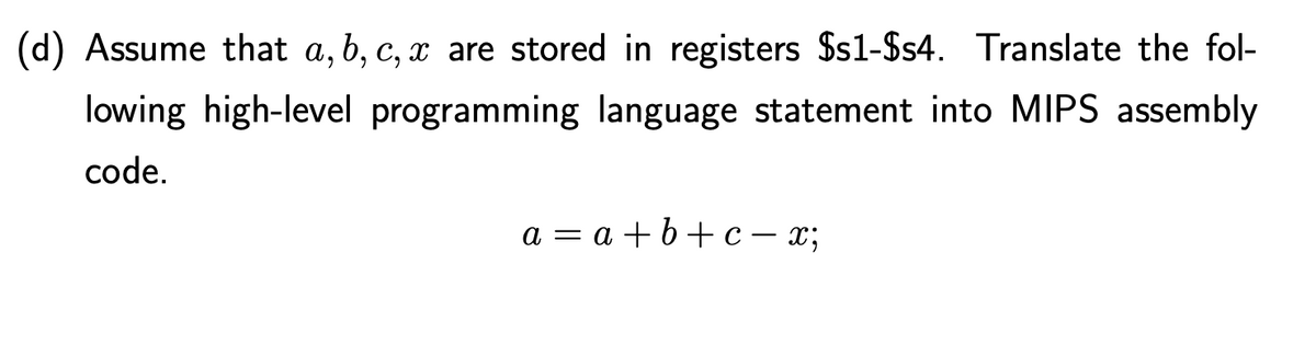 (d) Assume that a, b, c, x are stored in registers $s1-$s4. Translate the fol-
lowing high-level programming language statement into MIPS assembly
code.
a = a +b+c= x;