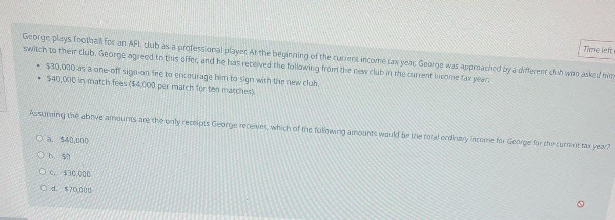 Time left
George plays football for an AFL club as a professional player. At the beginning of the current income tax year, George was approached by a different club who asked him
switch to their club. George agreed to this offer, and he has received the following from the new club in the current income tax year:
• $30,000 as a one-off sign-on fee to encourage him to sign with the new club.
$40,000 in match fees ($4,000 per match for ten matches).
Assuming the above amounts are the only receipts George receives, which of the following amounts would be the total ordinary income for George for the current tax year?
O a. $40,000
O b. $0
Oc. $30,000
O d. $70,000
0
