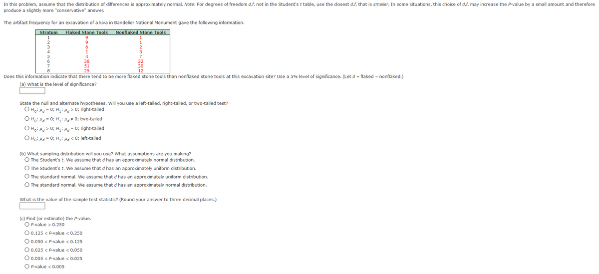 In this problem, assume that the distribution of differences is approximately normal. Note: For degrees of freedom d.f. not in the Student's t table, use the closest d.f. that is smaller. In some situations, this choice of d.f. may increase the P-value by a small amount and therefore
produce a slightly more "conservative" answer.
The artifact frequency for an excavation of a kiva in Bandelier National Monument gave the following information.
Stratum
Flaked Stone Tools
Nonflaked Stone Tools
1
9
2
1
3
1
3
5
4
6.
38
32
51
30
8.
25
12
Does this information indicate that there tend to be more flaked stone tools than nonflaked stone tools at this excavation site? Use a 5% level of significance. (Let d = flaked – nonflaked.)
(a) What is the level of significance?
State the null and alternate hypotheses. Will you use a left-tailed, right-tailed, or two-tailed test?
O Ho: H = 0; H,: H> 0; right-tailed
O Ho: Hd = 0; H,: Hg# 0; two-tailed
OHo: Hd> 0; H,: H= 0; right-tailed
O Ho: Hd = 0; H: Hd < 0; left-tailed
(b) What sampling distribution will you use? What assumptions are you making?
O The Student's t. We assume that d has an approximately normal distribution.
O The Student's t. We assume that d has an approximately uniform distribution.
O The standard normal. We assume that d has an approximately uniform distribution.
O The standard normal. We assume that d has an approximately normal distribution.
What is the value of the sample test statistic? (Round your answer to three decimal places.)
(C) Find (or estimate) the P-value.
O P-value > 0.250
O 0.125 < P-value < 0.250
O 0.050 < P-value < 0.125
O 0.025 < Pp-value < 0.050
O 0.005 < P-value < 0.025
O P-value < 0.005
