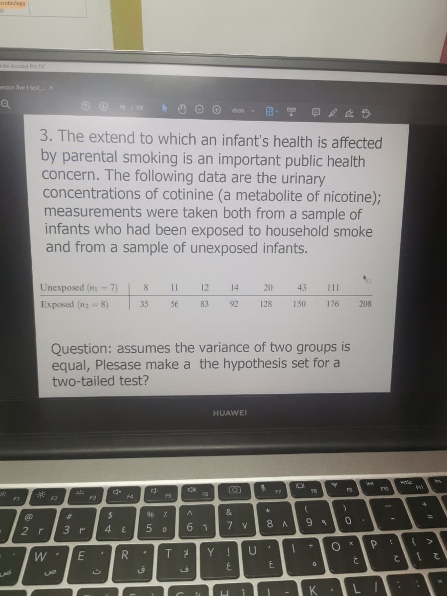 crobiology
Bobe Acrobat Pro DC
esson five t test x
99 / 108
89.8% -
3. The extend to which an infant's health is affected
by parental smoking is an important public health
concern. The following data are the urinary
concentrations of cotinine (a metabolite of nicotine);
measurements were taken both from a sample of
infants who had been exposed to household smoke
and from a sample of unexposed infants.
Unexposed (n = 7)
8.
11
12
14
20
43
111
Exposed (n2 = 8)
35
56
83
92
128
150
176
208
Question: assumes the variance of two groups is
equal, Plesase make a the hypothesis set for a
two-tailed test?
HUAWEI
PrtSc
F11
Ins
F8
F9
F10
F7
F5
F6
F1
F2
F3
F4
&
@
%23
2$
%3D
6 1
7 v
8 A
9 9
2 r
3 P
{ >
Y !
2.
* 00
R.
