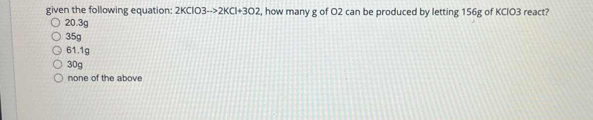 given the following equation: 2KCIO3-->2KCI+302, how many g of O2 can be produced by letting 156g of KCIO3 react?
20.3g
35g
61.1g
30g
Onone of the above