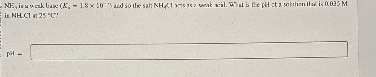 NH3 is a weak base (K₁ = 1.8 x 10-5) and so the salt NH4Cl acts as a weak acid. What is the pH of a solution that is 0.036 M
in NH4Cl at 25 °C?
pH =