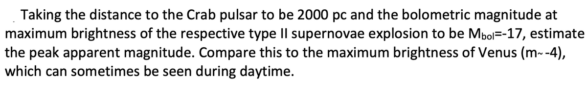 Taking the distance to the Crab pulsar to be 2000 pc and the bolometric magnitude at
maximum brightness of the respective type IIl supernovae explosion to be Mbol=-17, estimate
the peak apparent magnitude. Compare this to the maximum brightness of Venus (m--4),
which can sometimes be seen during daytime.
