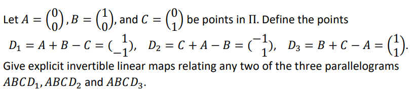 (),B = ), and C
Let A =
be points in II. Define the points
%3D
D1 = A + B – C = (_;), D2 = C + A – B =
C), D3 = B + C – A =
Give explicit invertible linear maps relating any two of the three parallelograms
ABCD,, ABC D2 and ABC D3.
