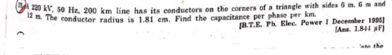 220 kV, 50 Hz, 200 km line has its conductors on the corners of a triangle with sides 6 m. 6 m and
12 m. The conductor radius is 1.81 cm. Find the capacitance per phase per km.
[B.T.E. Pb. Elec. Power I December 1995)
(Ans. 1.844 F)
Into the