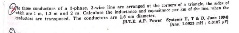 The three conductors of a 3-phase, 3-wire line are arranged at the corners of a triangle, the sides of
which are 1 m, 1.3 m and 2 m. Calculate the inductance and capacitance per km of the line, when the
conductors are transposed. The conductors are 1.5 cm diameter.
[B.T.E. A.P. Power Systems II, T & D, June 1994)
(Ans. 1.0923 mH: 0.0107 µF]