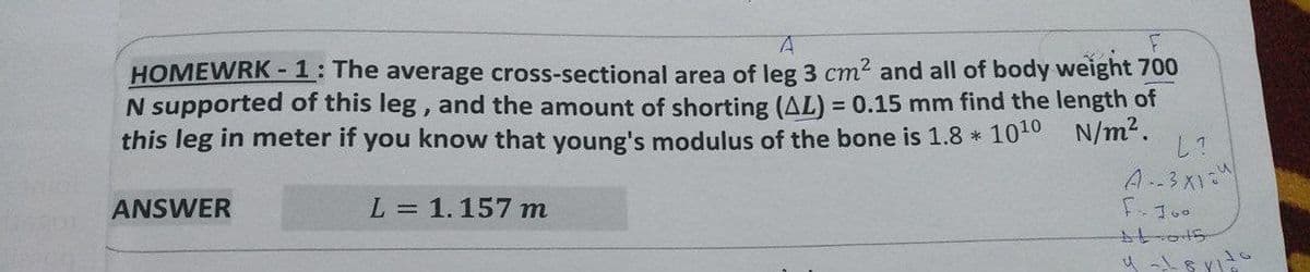 A
HOMEWRK-1: The average cross-sectional area of leg 3 cm² and all of body weight 700
N supported of this leg, and the amount of shorting (AL) = 0.15 mm find the length of
this leg in meter if you know that young's modulus of the bone is 1.8 * 10¹0 N/m².
ANSWER
L = 1.157 m
L?
A--3X1=4
F-100
16
4 - 1881-