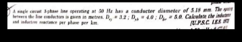 pros
A single circuit 3-phase line operating at 50 Hz has a conductor diameter of 5.18 mm. The sp
between the line conductors is given in metres. D,,= 3.2; D = 4.0; D = 5.0. Calculate the induct
and inductive reactance per phase per km.
[U.P.S.C.L.E.S.