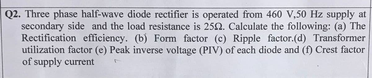 Q2. Three phase half-wave diode rectifier is operated from 460 V,50 Hz supply at
secondary side and the load resistance is 250. Calculate the following: (a) The
Rectification efficiency. (b) Form factor (c) Ripple factor.(d) Transformer
utilization factor (e) Peak inverse voltage (PIV) of each diode and (f) Crest factor
of supply current