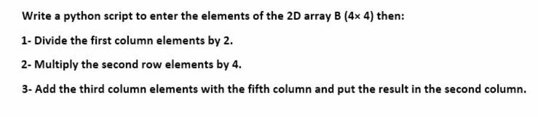 Write a python script to enter the elements of the 2D array B (4x 4) then:
1- Divide the first column elements by 2.
2- Multiply the second row elements by 4.
3- Add the third column elements with the fifth column and put the result in the second column.
