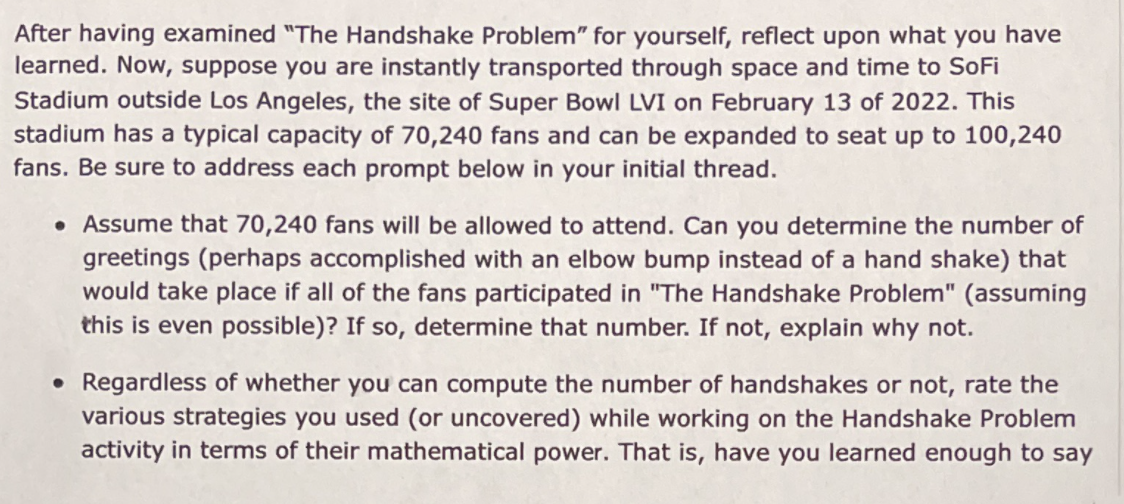 After having examined "The Handshake Problem" for yourself, reflect upon what you have
learned. Now, suppose you are instantly transported through space and time to SoFi
Stadium outside Los Angeles, the site of Super Bowl LVI on February 13 of 2022. This
stadium has a typical capacity of 70,240 fans and can be expanded to seat up to 100,240
fans. Be sure to address each prompt below in your initial thread.
• Assume that 70,240 fans will be allowed to attend. Can you determine the number of
greetings (perhaps accomplished with an elbow bump instead of a hand shake) that
would take place if all of the fans participated in "The Handshake Problem" (assuming
this is even possible)? If so, determine that number. If not, explain why not.
• Regardless of whether you can compute the number of handshakes or not, rate the
various strategies you used (or uncovered) while working on the Handshake Problem
activity in terms of their mathematical power. That is, have you learned enough to say
