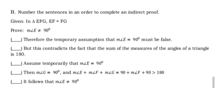 B. Number the sentences in an order to complete an indirect proof.
Given: In A EFG, EF = FG
Prove: mLE + 90°
O Therefore the temporary assumption that mLE = 90° must be false.
L) But this contradicts the fact that the sum of the measures of the angles of a triangle
is 180.
O Assume temporarily that mzE = 90°
Then m2G = 90°, and mzE + m2F + m2G = 90 + m2F +90 > 180
It follows that mLE # 90°
