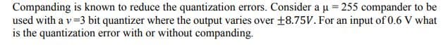 Companding is known to reduce the quantization errors. Consider a u = 255 compander to be
used with a v=3 bit quantizer where the output varies over +8.75V. For an input of 0.6 V what
is the quantization error with or without companding.
