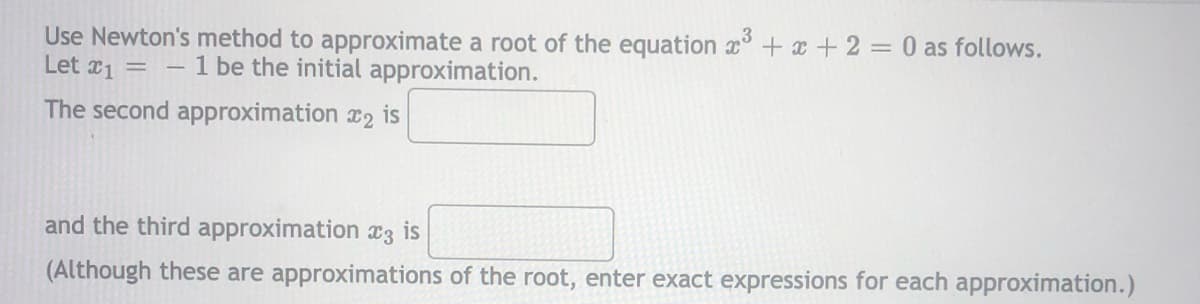 Use Newton's method to approximate a root of the equation x + x +2 = 0 as follows.
Let x1 =
1 be the initial approximation.
The second approximation x2 is
and the third approximation c3 is
(Although these are approximations of the root, enter exact expressions for each approximation.)
