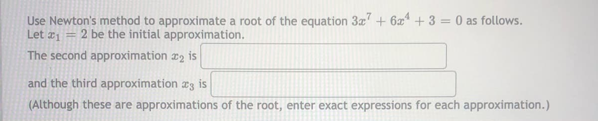 Use Newton's method to approximate a root of the equation 3x' + 6x + 3 = 0 as follows.
Let a1 = 2 be the initial approximation.
The second approximation x2 is
and the third approximation x3 is
(Although these are approximations of the root, enter exact expressions for each approximation.)
