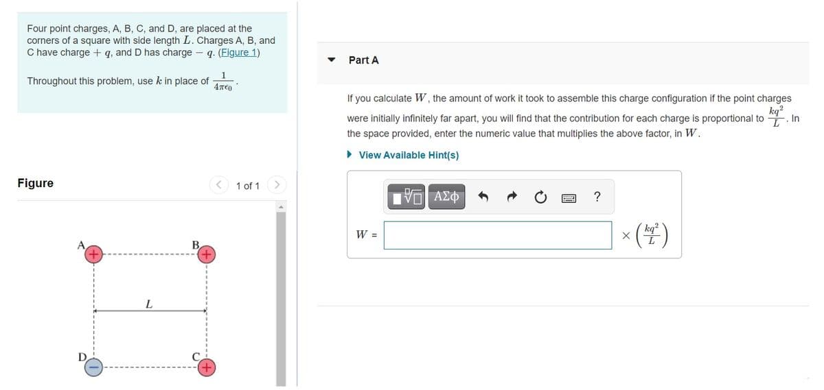 Four point charges, A, B, C, and D, are placed at the
corners of a square with side length L. Charges A, B, and
C have charge + q, and D has charge – q. (Figure 1)
Part A
1
Throughout this problem, use k in place of
4T€0
If you calculate W, the amount of work it took to assemble this charge configuration if the point charges
kq?
were initially infinitely far apart, you will find that the contribution for each charge is proportional to
In
the space provided, enter the numeric value that multiplies the above factor, in W.
• View Available Hint(s)
Figure
1 of 1
ν ΑΣφ
?
| × (#)
kg?
W =
A
+
B,
L
