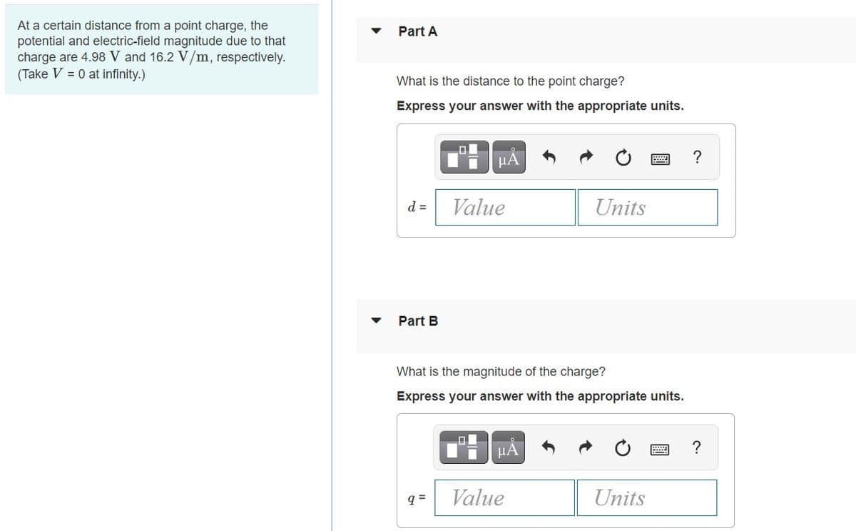 At a certain distance from a point charge, the
Part A
potential and electric-field magnitude due to that
charge are 4.98 V and 16.2 V/m, respectively.
(Take V = 0 at infinity.)
What is the distance to the point charge?
Express your answer with the appropriate units.
?
d =
Value
Units
Part B
What is the magnitude of the charge?
Express your answer with the appropriate units.
μΑ
?
= b
Value
Units
