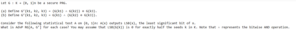 Let G K {0, 1}n be a secure PRG.
(a) Define G' (k1, k2, k3) = (G(K1) ^ G(K2)) @ G(k3).
(b) Define G' (k1, k2, k3) = G(k1) ^ (G(k2) G(k3)).
Consider the following statistical test A on {0, 1}n: A(x) outputs LSB(x), the least significant bit of x.
What is AdvP RG[A, G'] for each case? You may assume that LSB (G(k)) is 0 for exactly half the seeds k in K. Note that represents the bitwise AND operation.