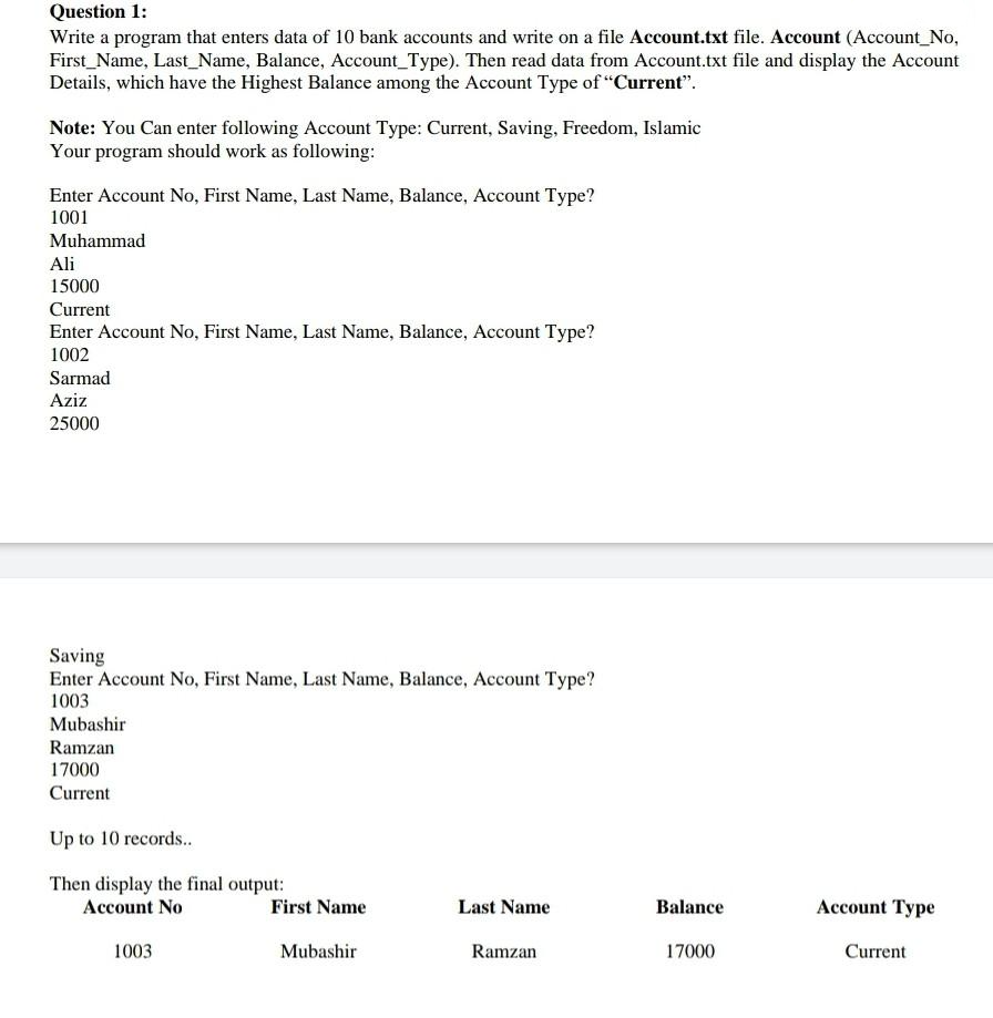 Question 1:
Write a program that enters data of 10 bank accounts and write on a file Account.txt file. Account (Account No.
First Name, Last Name, Balance, Account_Type). Then read data from Account.txt file and display the Account
Details, which have the Highest Balance among the Account Type of "Current".
Note: You Can enter following Account Type: Current, Saving, Freedom, Islamic
Your program should work as following:
Enter Account No, First Name, Last Name, Balance, Account Type?
1001
Muhammad
Ali
15000
Current
Enter Account No, First Name, Last Name, Balance, Account Type?
1002
Sarmad
Aziz
25000
Saving
Enter Account No, First Name, Last Name, Balance, Account Type?
1003
Mubashir
Ramzan
17000
Current
Up to 10 records..
Then display the final output:
Account No
1003
First Name
Mubashir
Last Name
Ramzan
Balance
17000
Account Type
Current