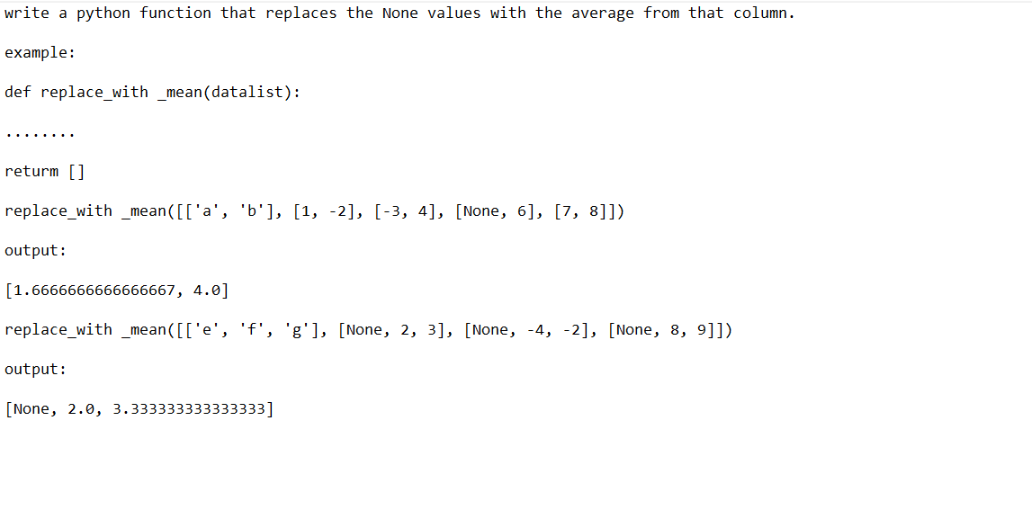 write a python function that replaces the None values with the average from that column.
example:
def replace_with _mean(datalist):
returm []
replace_with_mean([['a', 'b'], [1, -2], [-3, 4], [None, 6], [7, 8]])
output:
[1.6666666666666667, 4.0]
replace_with_mean([['e', 'f', 'g'], [None, 2, 3], [None, -4, -2], [None, 8, 9]])
output:
[None, 2.0, 3.333333333333333]