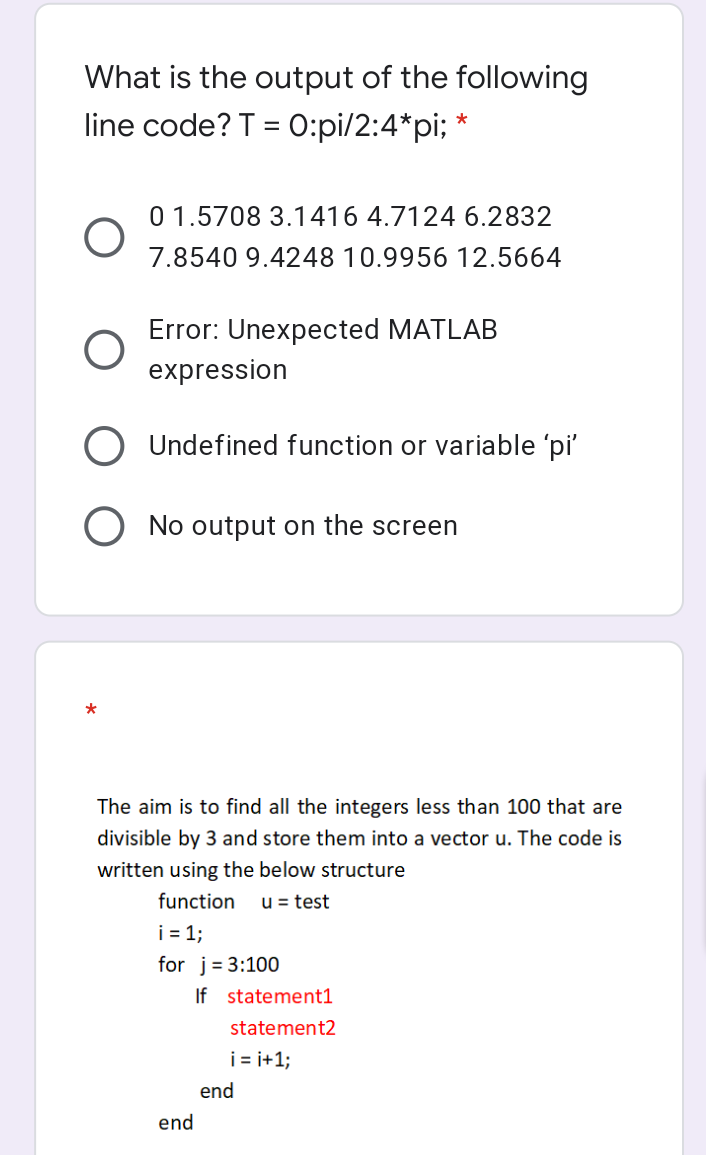 What is the output of the following
line code? T = 0:pi/2:4*pi; *
O
Error: Unexpected MATLAB
expression
O Undefined function or variable 'pi'
No output on the screen
O
0 1.5708 3.1416 4.7124 6.2832
7.8540 9.4248 10.9956 12.5664
*
The aim is to find all the integers less than 100 that are
divisible by 3 and store them into a vector u. The code is
written using the below structure
function u = test
i = 1;
for j= 3:100
If
end
statement1
statement2
i=i+1;
end