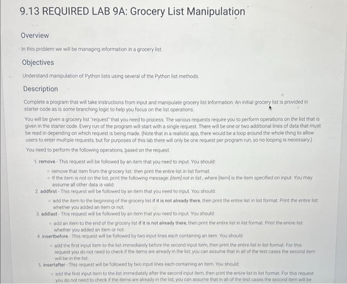 9.13 REQUIRED LAB 9A: Grocery List Manipulation
Overview
In this problem we will be managing information in a grocery list.
Objectives
Understand manipulation of Python lists using several of the Python list methods.
Description
Complete a program that will take instructions from input and manipulate grocery list information. An initial grocery list is provided in
starter code as is some branching logic to help you focus on the list operations
You will be given a grocery list "request that you need to process. The various requests require you to perform operations on the list that is
given in the starter code. Every run of the program will start with a single request. There will be one or two additional lines of data that must
be read in depending on which request is being made. (Note that in a realistic app, there would be a loop around the whole thing to allow
users to enter multiple requests, but for purposes of this lab there will only be one request per program run, so no looping is necessary.)
You need to perform the following operations, based on the request.
1. remove - This request will be followed by an item that you need to input. You should
remove that item from the grocery list. then print the entire list in list format.
If the item is not on the list, print the following message [item) not in list, where [item] is the item specified on input. You may
assume all other data is valid.
2 addfirst- This request will be followed by an item that you need to input. You should
add the item to the beginning of the grocery list if it is not already there, then print the entire list in list format. Print the entire list
whether you added an item or not
3 addlast- This request will be followed by an item that you need to input. You should
add an item to the end of the grocery list if it is not already there, then print the entire list in list format Print the entire list
whether you added an item or not.
4. insertbefore-This request will be followed by two input lines each containing an item. You should
add the first input item to the list immediately before the second input item, then print the entire list in list format. For this
request you do not need to check if the items are already in the list, you can assume that in all of the test cases the second item
will be in the list
5. insertafter- This request will be followed by two input lines each containing an item. You should
add the first input item to the list immediately after the second input item, then print the entire list in list format. For this request
you do not need to check if the items are already in the list, you can assume that in all of the test cases the second item will be